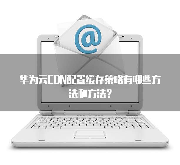 华为云CDN配置缓存策略有哪些方法和方法?