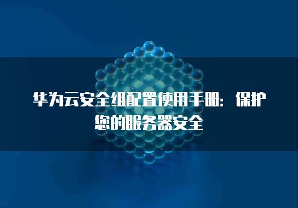 华为云安全组配置使用手册:保护您的服务器安全