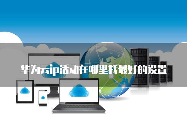 华为云ip活动在哪里找最好的设置