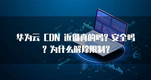 华为云 CDN 返佣真的吗?安全吗?为什么解除限制?
