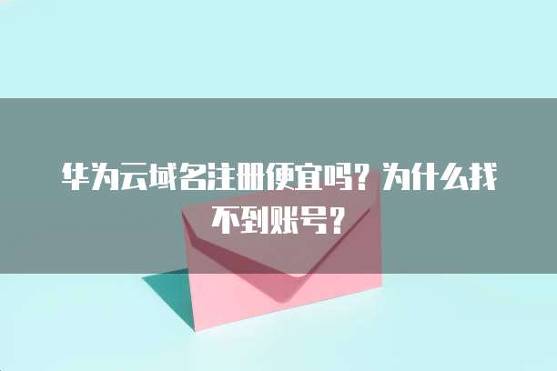 华为云域名注册便宜吗?为什么找不到账号?