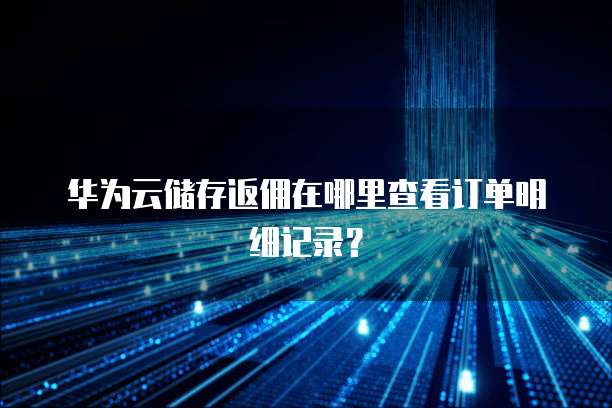 华为云储存返佣在哪里查看订单明细记录?