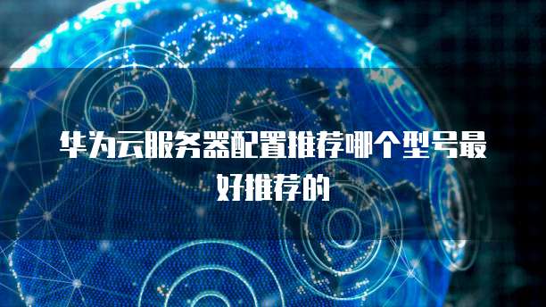 华为云服务器配置推荐哪个型号最好推荐的