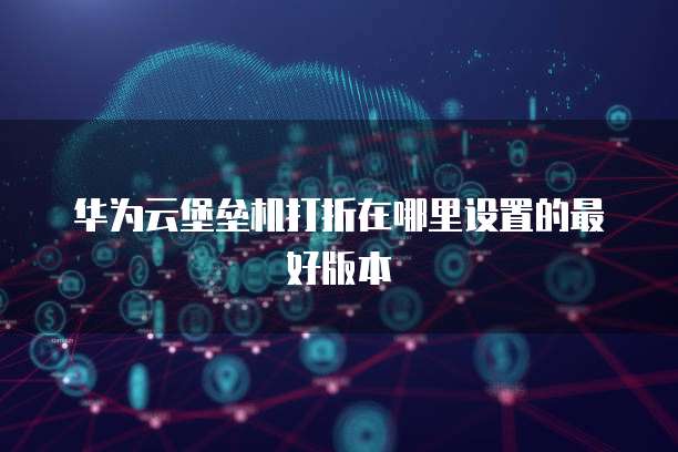 华为云堡垒机打折在哪里设置的最好版本