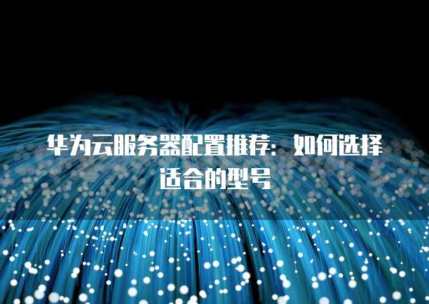 华为云服务器配置推荐:如何选择适合的型号