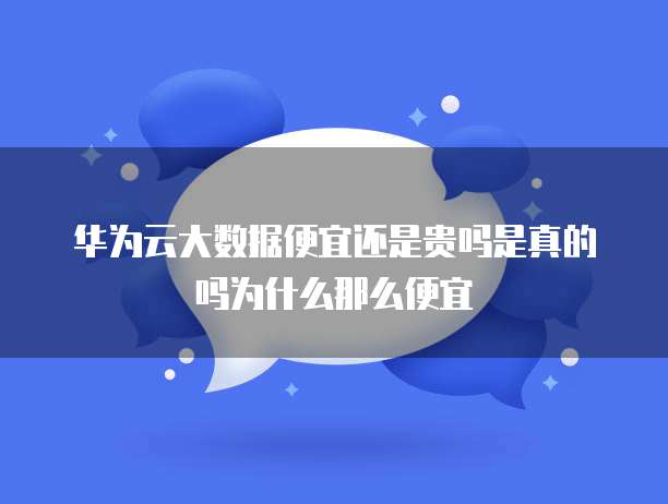 华为云大数据便宜还是贵吗是真的吗为什么那么便宜