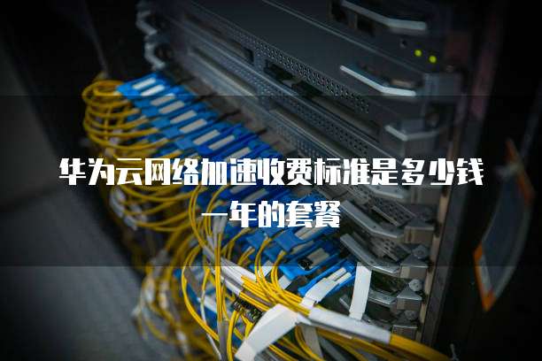 华为云网络加速收费标准是多少钱一年的套餐