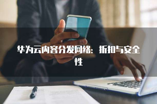 华为云内容分发网络：折扣与安全性
