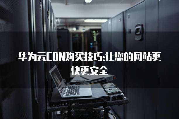 华为云CDN购买技巧:让您的网站更快更安全