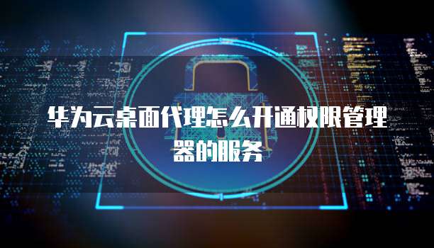 华为云桌面代理怎么开通权限管理器的服务