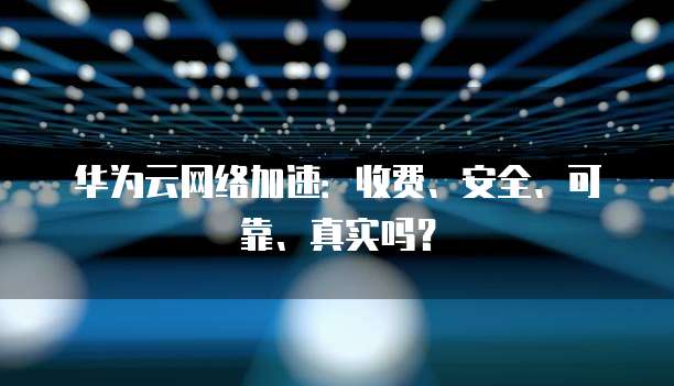 华为云网络加速：收费、安全、可靠、真实吗？