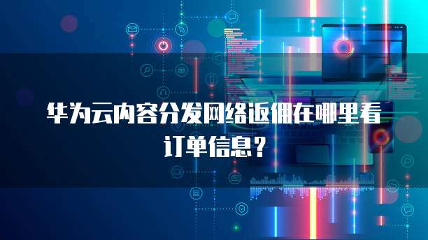 华为云内容分发网络返佣在哪里看订单信息?