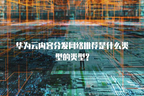 华为云内容分发网络推荐是什么类型的类型?