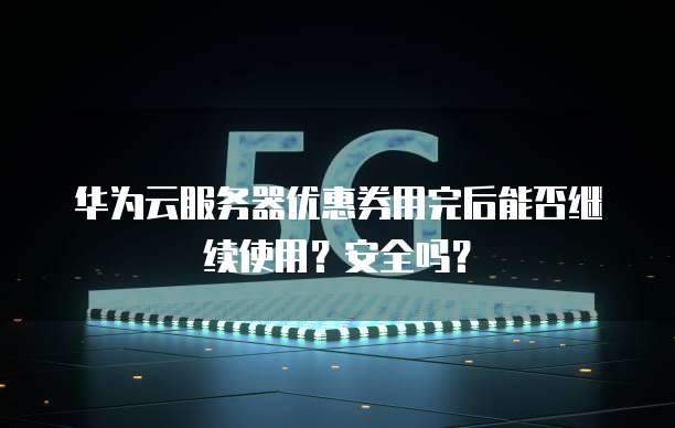 华为云服务器优惠券用完后能否继续使用?安全吗?
