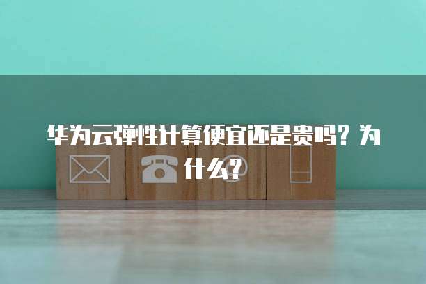 华为云弹性计算便宜还是贵吗？为什么？