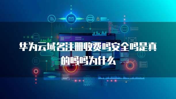 华为云域名注册收费吗安全吗是真的吗吗为什么