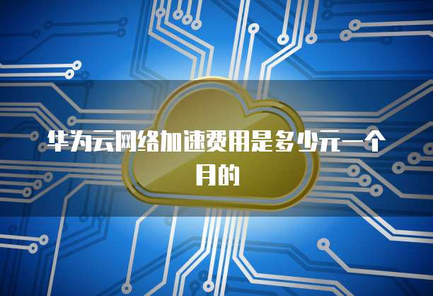 华为云网络加速费用是多少元一个月的