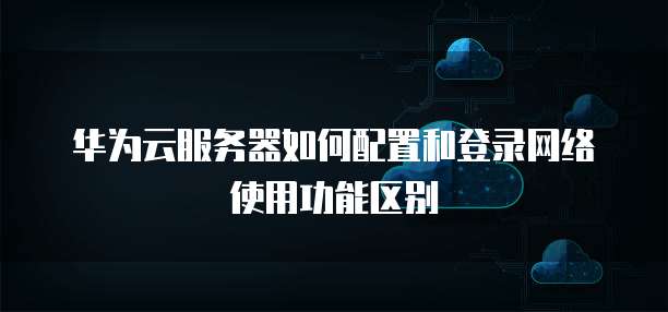 华为云服务器如何配置和登录网络使用功能区别