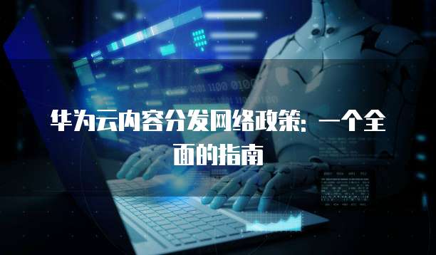华为云内容分发网络政策: 一个全面的指南