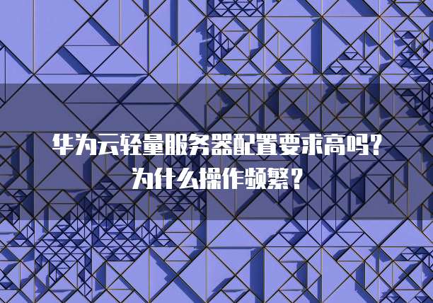 华为云轻量服务器配置要求高吗?为什么操作频繁?
