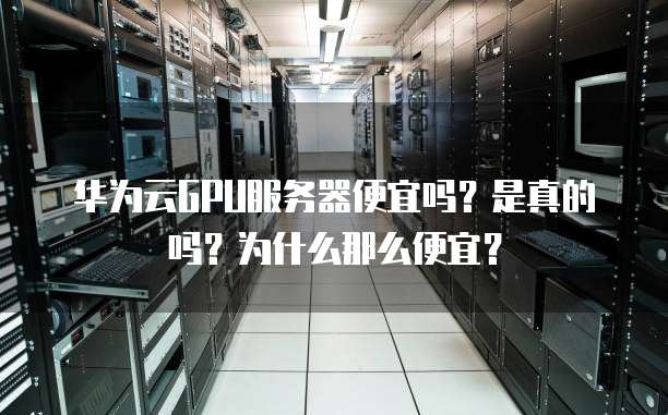 华为云GPU服务器便宜吗?是真的吗?为什么那么便宜?