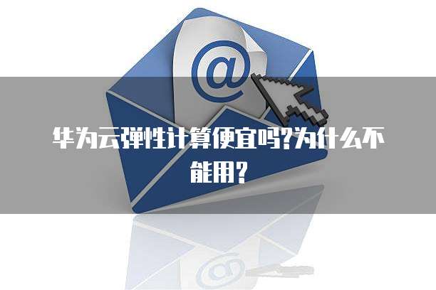 华为云弹性计算便宜吗?为什么不能用?