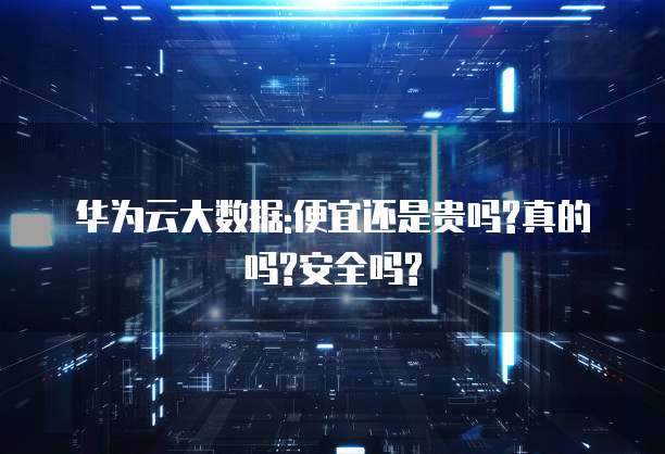 华为云大数据:便宜还是贵吗?真的吗?安全吗?