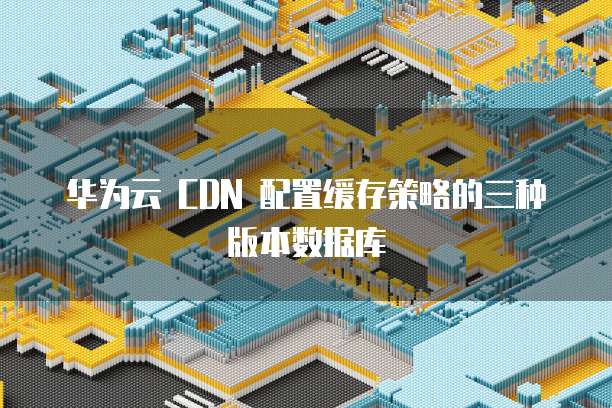 华为云 CDN 配置缓存策略的三种版本数据库