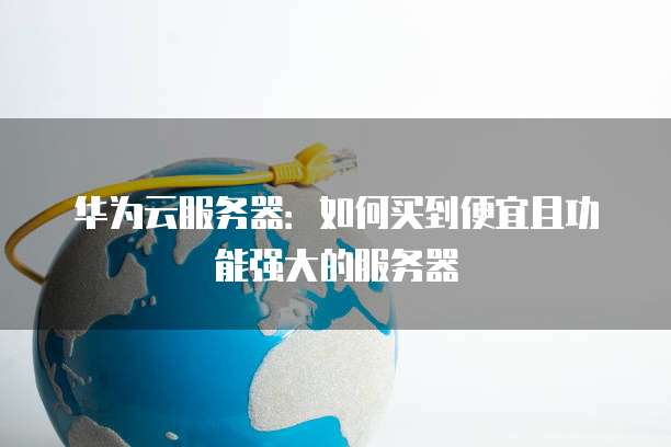 华为云服务器:如何买到便宜且功能强大的服务器