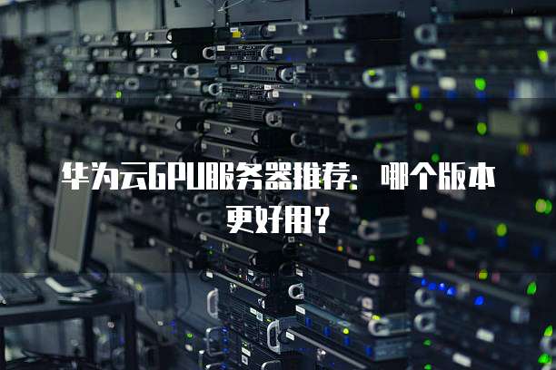 华为云GPU服务器推荐：哪个版本更好用？