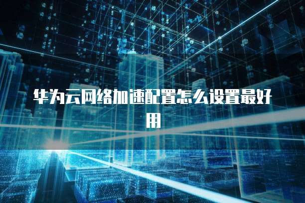 华为云网络加速配置怎么设置最好用