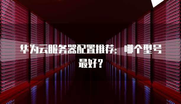 华为云服务器配置推荐:哪个型号最好?