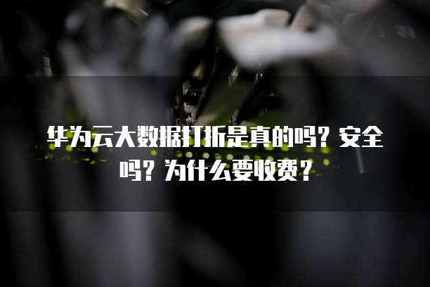 华为云大数据打折是真的吗?安全吗?为什么要收费?