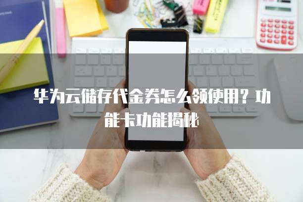 华为云储存代金券怎么领使用？功能卡功能揭秘