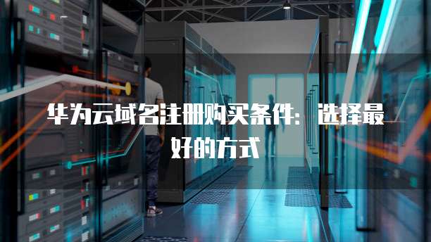 华为云域名注册购买条件:选择最好的方式