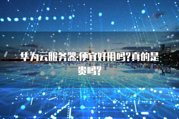 华为云服务器:便宜好用吗?真的是贵吗?