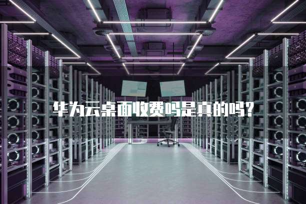 华为云桌面收费吗是真的吗?