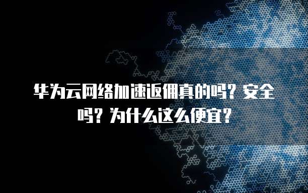 华为云网络加速返佣真的吗?安全吗?为什么这么便宜?