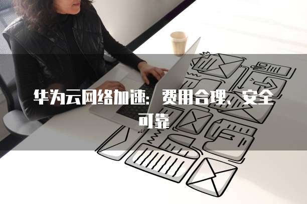 华为云网络加速:费用合理、安全可靠