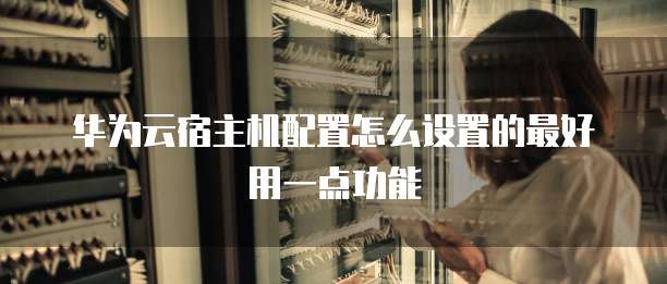 华为云宿主机配置怎么设置的最好用一点功能