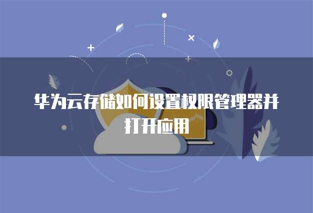 华为云存储如何设置权限管理器并打开应用