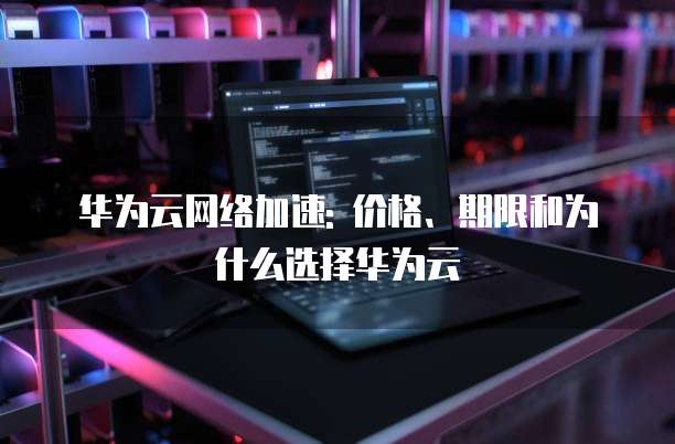 华为云网络加速: 价格、期限和为什么选择华为云