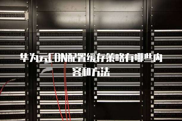 华为云CDN配置缓存策略有哪些内容和方法