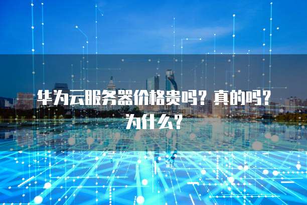 华为云服务器价格贵吗?真的吗?为什么?