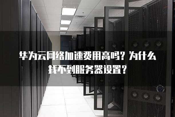 华为云网络加速费用高吗?为什么找不到服务器设置?