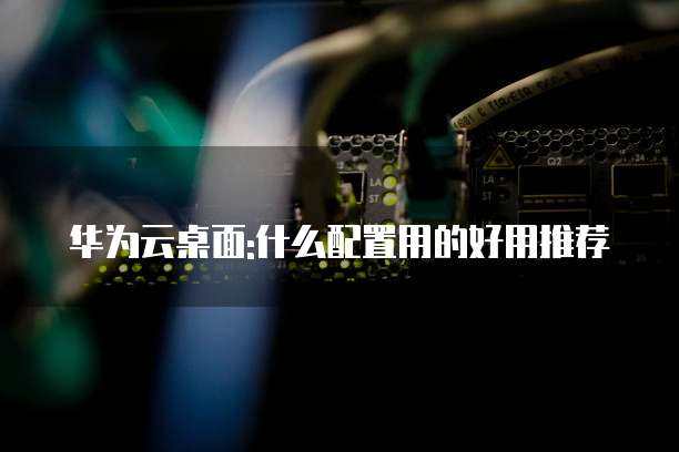 华为云桌面:什么配置用的好用推荐