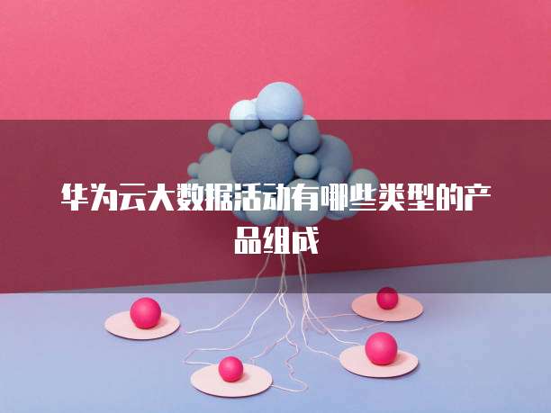 华为云大数据活动有哪些类型的产品组成
