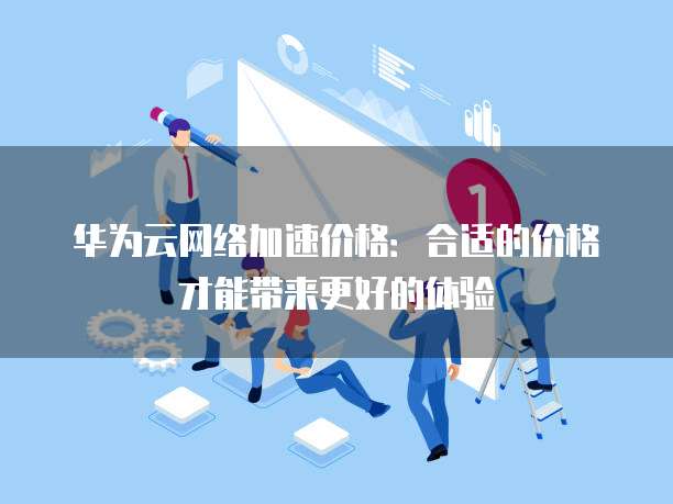 华为云网络加速价格:合适的价格才能带来更好的体验