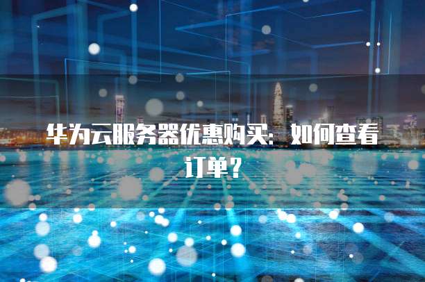 华为云服务器优惠购买：如何查看订单？