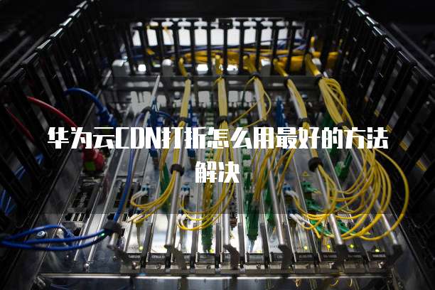 华为云CDN打折怎么用最好的方法解决